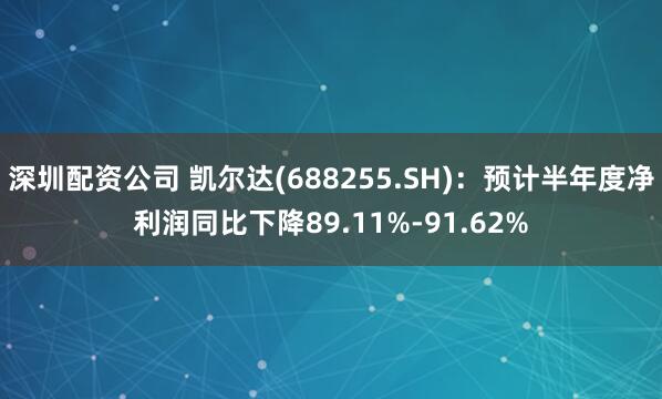 深圳配资公司 凯尔达(688255.SH)：预计半年度净利润同比下降89.11%-91.62%