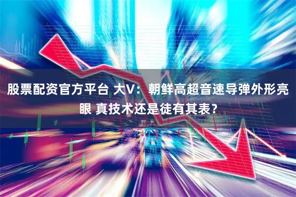 股票配资官方平台 大V：朝鲜高超音速导弹外形亮眼 真技术还是徒有其表？