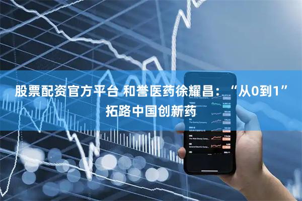 股票配资官方平台 和誉医药徐耀昌：“从0到1”拓路中国创新药