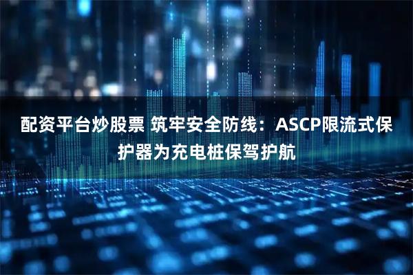 配资平台炒股票 筑牢安全防线：ASCP限流式保护器为充电桩保驾护航
