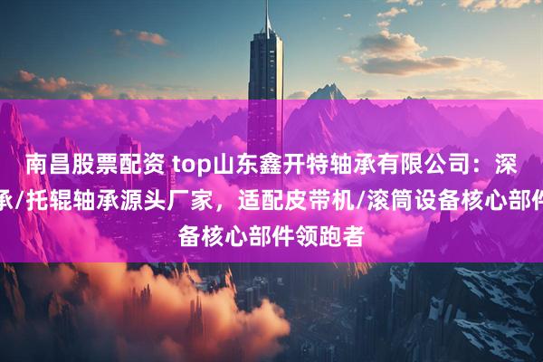 南昌股票配资 top山东鑫开特轴承有限公司：深沟球轴承/托辊轴承源头厂家，适配皮带机/滚筒设备核心部件领跑者