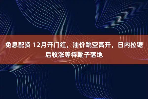 免息配资 12月开门红，油价跳空高开，日内拉锯后收涨等待靴子落地