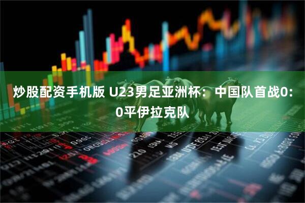 炒股配资手机版 U23男足亚洲杯：中国队首战0:0平伊拉克队