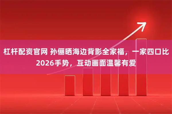 杠杆配资官网 孙俪晒海边背影全家福，一家四口比2026手势，互动画面温馨有爱