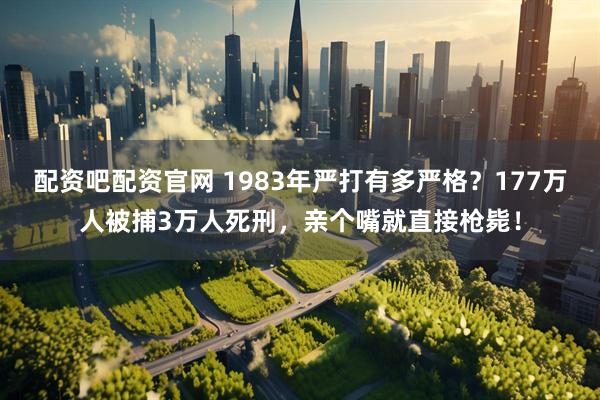 配资吧配资官网 1983年严打有多严格？177万人被捕3万人死刑，亲个嘴就直接枪毙！