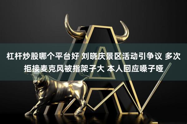 杠杆炒股哪个平台好 刘晓庆景区活动引争议 多次拒接麦克风被指架子大 本人回应嗓子哑