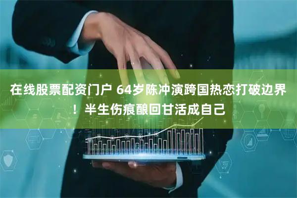 在线股票配资门户 64岁陈冲演跨国热恋打破边界！半生伤痕酿回甘活成自己