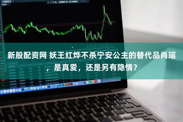 新股配资网 妖王红烨不杀宁安公主的替代品肖瑶，是真爱，还是另有隐情？