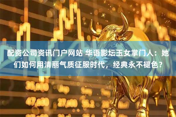 配资公司资讯门户网站 华语影坛玉女掌门人：她们如何用清丽气质征服时代，经典永不褪色？