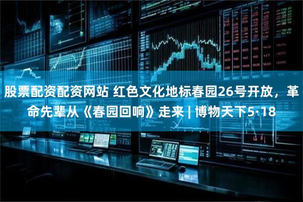 股票配资配资网站 红色文化地标春园26号开放，革命先辈从《春园回响》走来 | 博物天下5·18