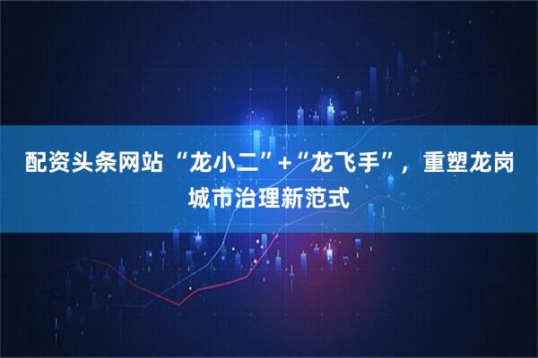 配资头条网站 “龙小二”+“龙飞手”，重塑龙岗城市治理新范式