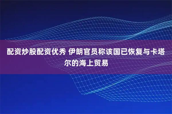 配资炒股配资优秀 伊朗官员称该国已恢复与卡塔尔的海上贸易