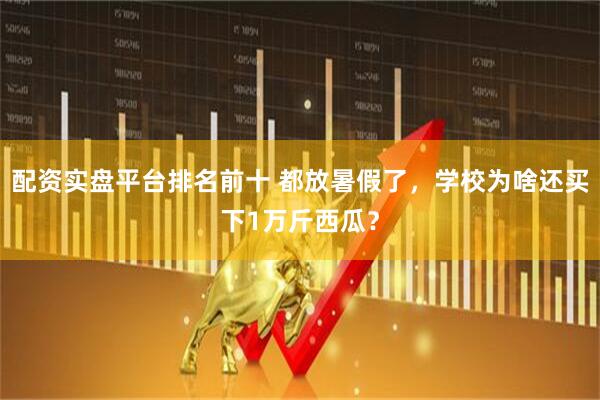 配资实盘平台排名前十 都放暑假了,学校为啥还买下1万斤西瓜?