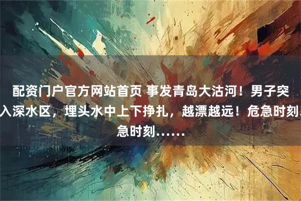 配资门户官方网站首页 事发青岛大沽河!男子突然坠入深水区,埋头水中上下挣扎,越漂越远!危急时刻……