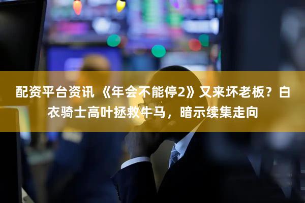 配资平台资讯 《年会不能停2》又来坏老板？白衣骑士高叶拯救牛马，暗示续集走向