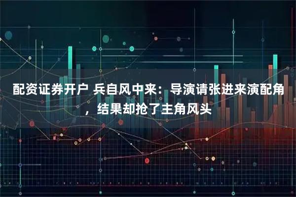 配资证券开户 兵自风中来：导演请张进来演配角，结果却抢了主角风头