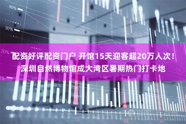配资好评配资门户 开馆15天迎客超20万人次！深圳自然博物馆成大湾区暑期热门打卡地