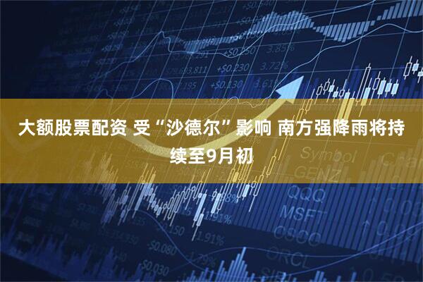 大额股票配资 受“沙德尔”影响 南方强降雨将持续至9月初